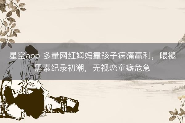 星空app 多量网红姆妈靠孩子病痛赢利，喂褪黑素纪录初潮，无视恋童癖危急