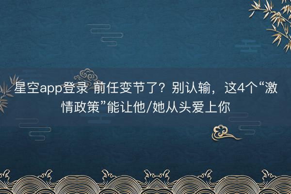 星空app登录 前任变节了？别认输，这4个“激情政策”能让他/她从头爱上你