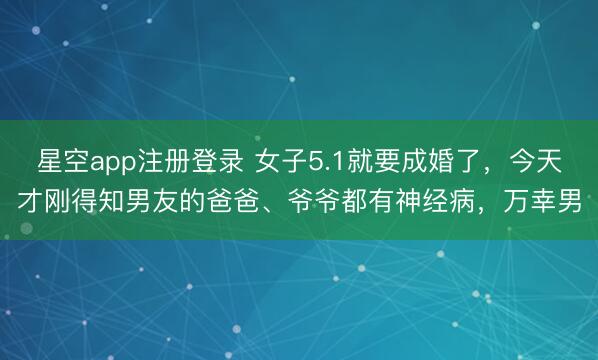 星空app注册登录 女子5.1就要成婚了，今天才刚得知男友的爸爸、爷爷都有神经病，万幸男