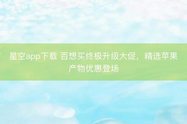 星空app下载 百想买终极升级大促，精选苹果产物优惠登场