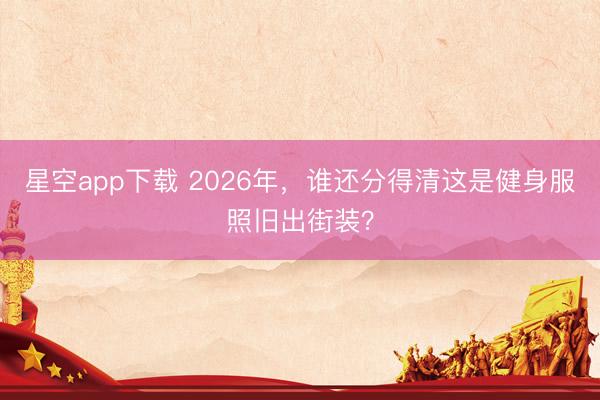 星空app下载 2026年，谁还分得清这是健身服照旧出街装？
