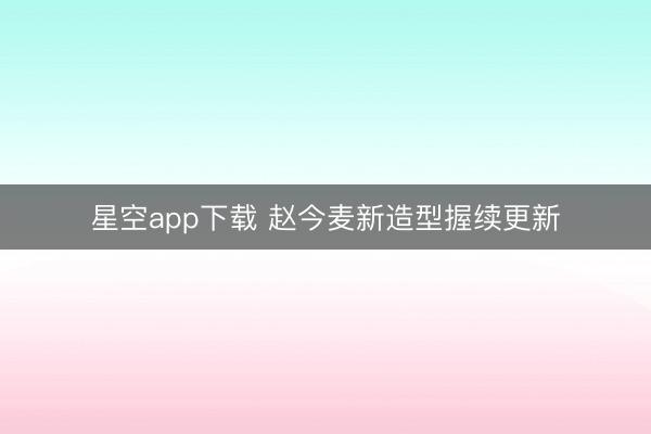星空app下载 赵今麦新造型握续更新