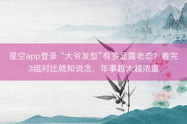 星空app登录 “大爷发型”有多显露老态？看完3组对比就知说念，年事越大越浓重