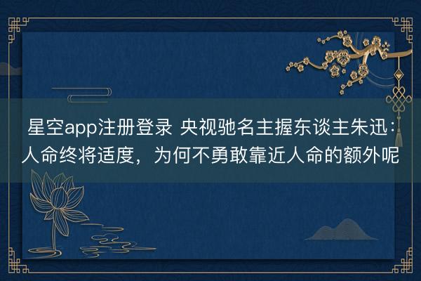 星空app注册登录 央视驰名主握东谈主朱迅:人命终将适度,为何不勇敢靠近人命的额外呢