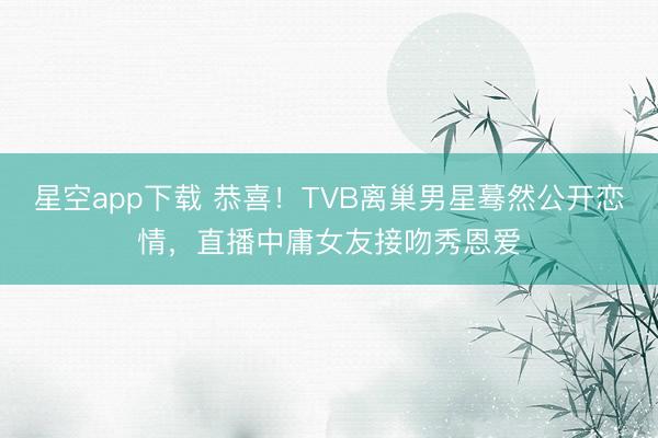 星空app下载 恭喜！TVB离巢男星蓦然公开恋情，直播中庸女友接吻秀恩爱
