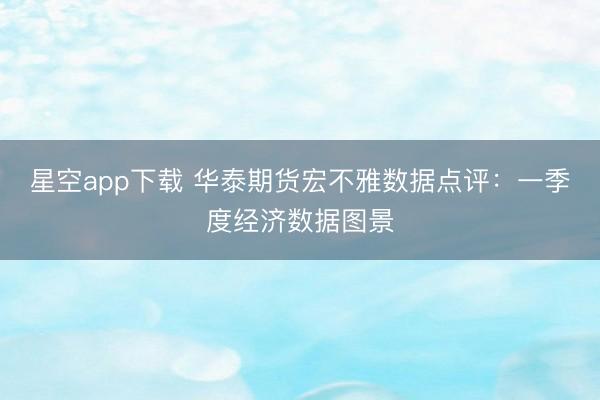 星空app下载 华泰期货宏不雅数据点评：一季度经济数据图景