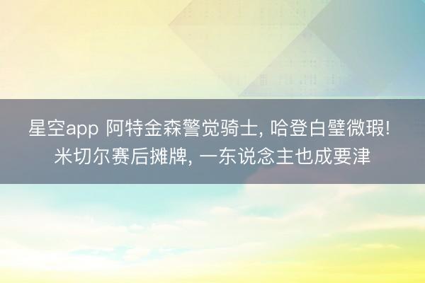星空app 阿特金森警觉骑士， 哈登白璧微瑕! 米切尔赛后摊牌， 一东说念主也成要津