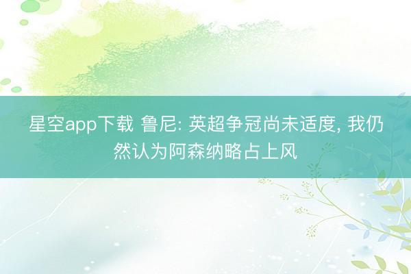 星空app下载 鲁尼: 英超争冠尚未适度， 我仍然认为阿森纳略占上风