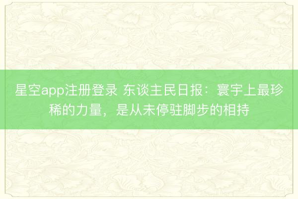 星空app注册登录 东谈主民日报：寰宇上最珍稀的力量，是从未停驻脚步的相持