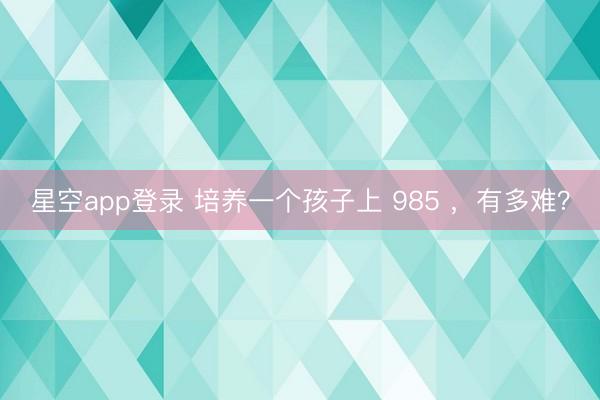 星空app登录 培养一个孩子上 985 ，有多难？
