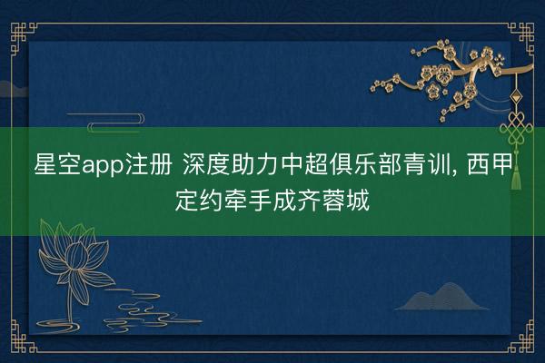 星空app注册 深度助力中超俱乐部青训， 西甲定约牵手成齐蓉城