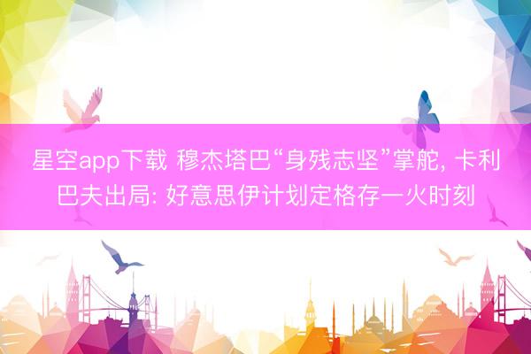 星空app下载 穆杰塔巴“身残志坚”掌舵， 卡利巴夫出局: 好意思伊计划定格存一火时刻