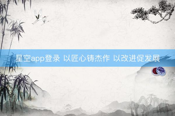 星空app登录 以匠心铸杰作 以改进促发展