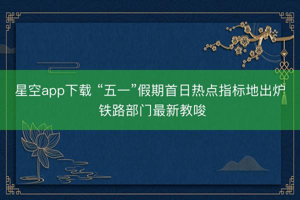 星空app下载 “五一”假期首日热点指标地出炉 铁路部门最新教唆