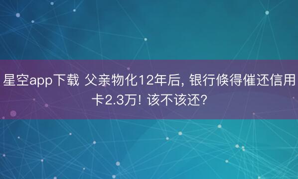 星空app下载 父亲物化12年后， 银行倏得催还信用卡2.3万! 该不该还?