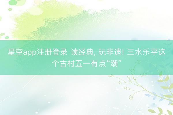 星空app注册登录 读经典， 玩非遗! 三水乐平这个古村五一有点“潮”