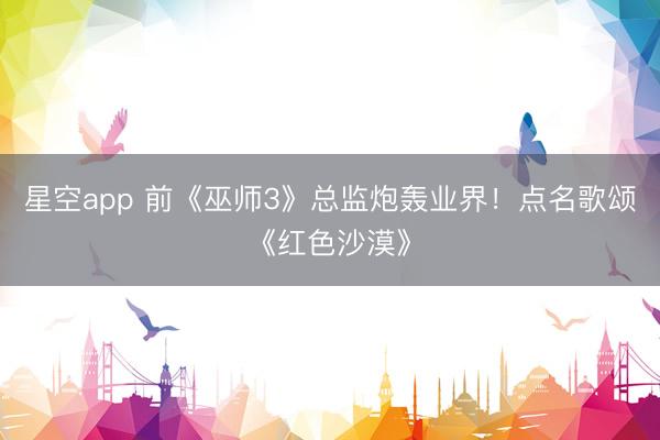 星空app 前《巫师3》总监炮轰业界！点名歌颂《红色沙漠》