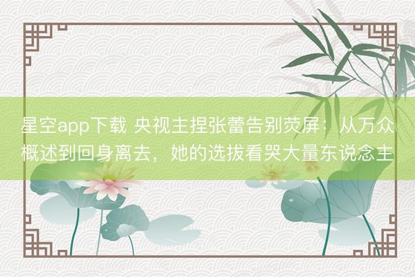 星空app下载 央视主捏张蕾告别荧屏：从万众概述到回身离去，她的选拔看哭大量东说念主