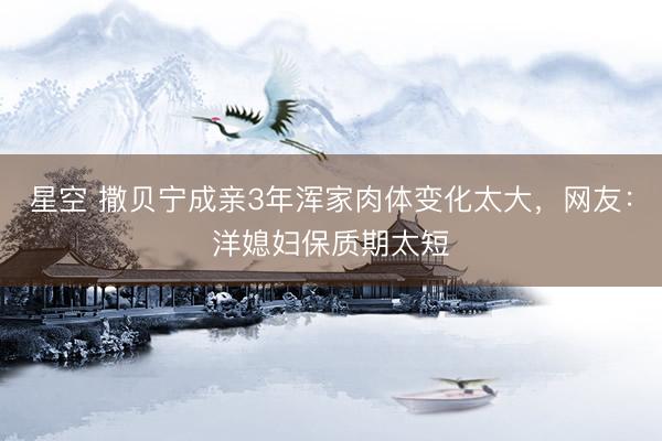 星空 撒贝宁成亲3年浑家肉体变化太大，网友：洋媳妇保质期太短
