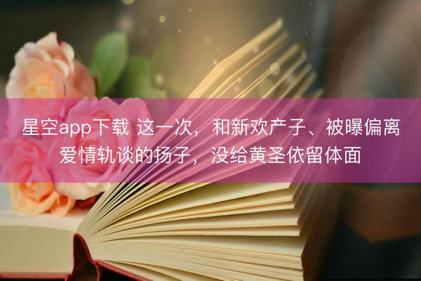 星空app下载 这一次，和新欢产子、被曝偏离爱情轨谈的扬子，没给黄圣依留体面