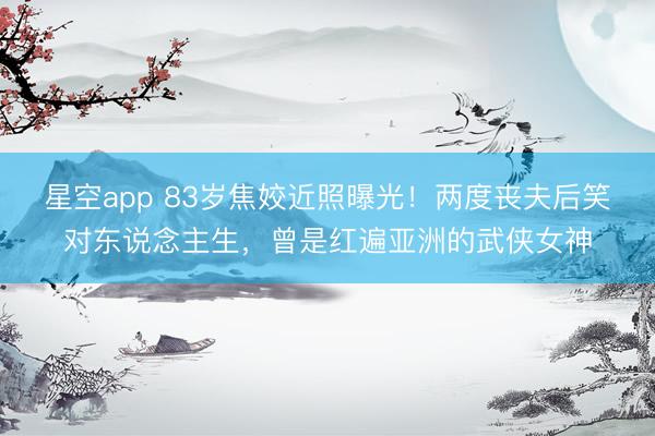 星空app 83岁焦姣近照曝光！两度丧夫后笑对东说念主生，曾是红遍亚洲的武侠女神