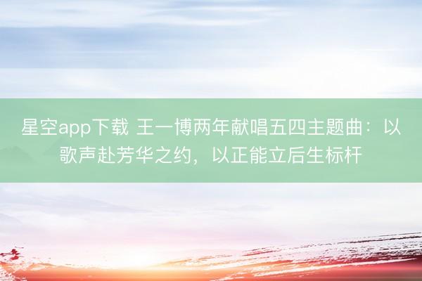 星空app下载 王一博两年献唱五四主题曲：以歌声赴芳华之约，以正能立后生标杆