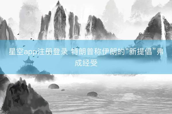 星空app注册登录 特朗普称伊朗的“新提倡”弗成经受