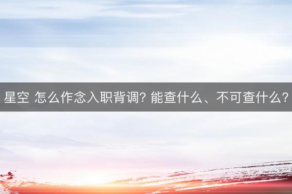 星空 怎么作念入职背调? 能查什么、不可查什么?
