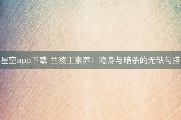 星空app下载 兰陵王素养：隐身与暗杀的无缺勾搭