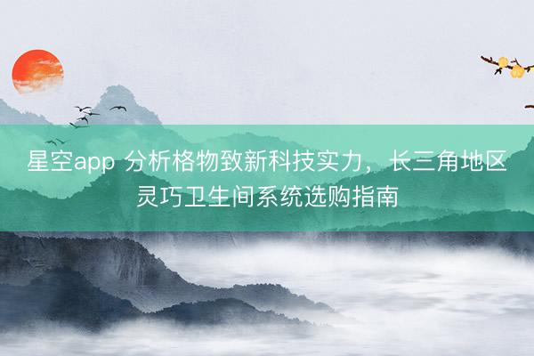 星空app 分析格物致新科技实力，长三角地区灵巧卫生间系统选购指南