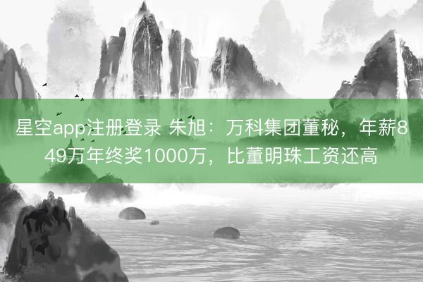 星空app注册登录 朱旭：万科集团董秘，年薪849万年终奖1000万，比董明珠工资还高
