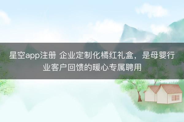星空app注册 企业定制化橘红礼盒，是母婴行业客户回馈的暖心专属聘用