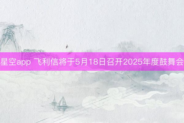 星空app 飞利信将于5月18日召开2025年度鼓舞会
