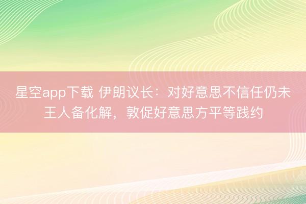 星空app下载 伊朗议长：对好意思不信任仍未王人备化解，敦促好意思方平等践约