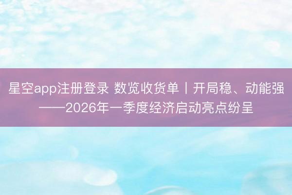 星空app注册登录 数览收货单丨开局稳、动能强——2026年一季度经济启动亮点纷呈
