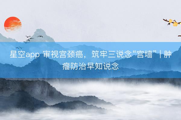 星空app 审视宫颈癌，筑牢三说念“宫墙” | 肿瘤防治早知说念