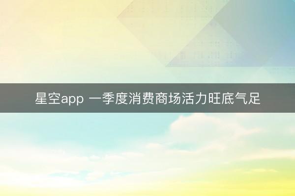 星空app 一季度消费商场活力旺底气足