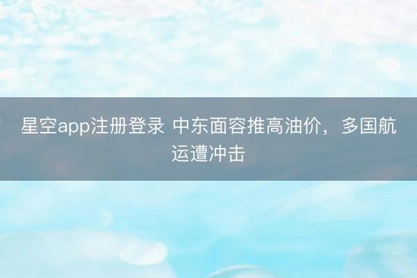 星空app注册登录 中东面容推高油价，多国航运遭冲击