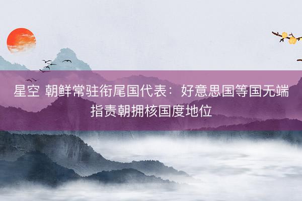 星空 朝鲜常驻衔尾国代表：好意思国等国无端指责朝拥核国度地位