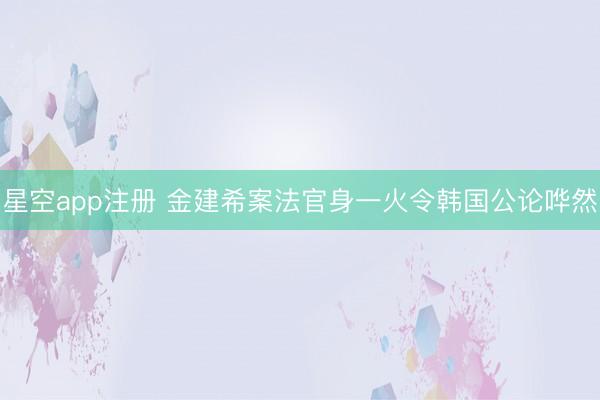 星空app注册 金建希案法官身一火令韩国公论哗然