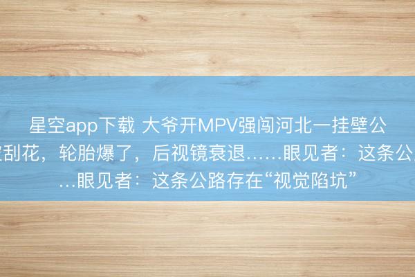 星空app下载 大爷开MPV强闯河北一挂壁公路，出来时全车被刮花，轮胎爆了，后视镜衰退……眼见者：这条公路存在“视觉陷坑”