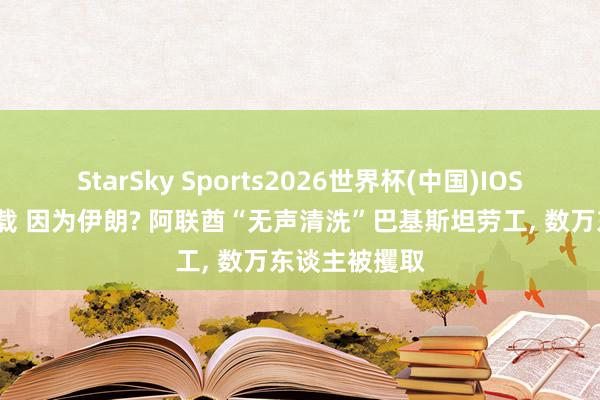 StarSky Sports2026世界杯(中国)IOS/安卓官方下载 因为伊朗? 阿联酋“无声清洗”巴基斯坦劳工， 数万东谈主被攫取