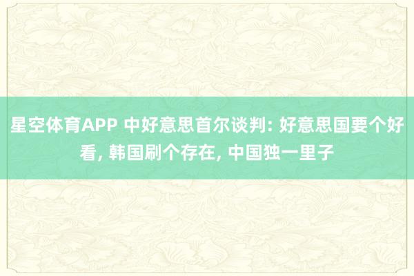 星空体育APP 中好意思首尔谈判: 好意思国要个好看, 韩国刷个存在, 中国独一里子