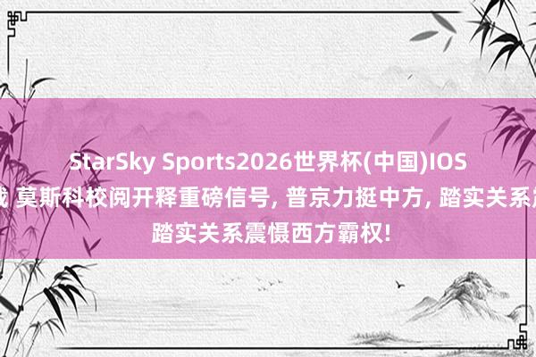 StarSky Sports2026世界杯(中国)IOS/安卓官方下载 莫斯科校阅开释重磅信号， 普京力挺中方， 踏实关系震慑西方霸权!