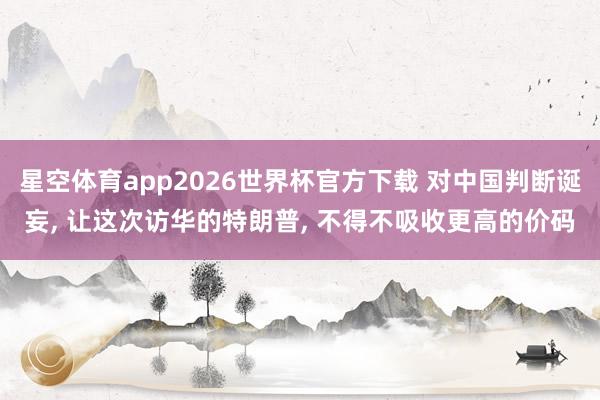 星空体育app2026世界杯官方下载 对中国判断诞妄， 让这次访华的特朗普， 不得不吸收更高的价码