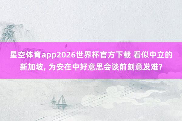 星空体育app2026世界杯官方下载 看似中立的新加坡， 为安在中好意思会谈前刻意发难?
