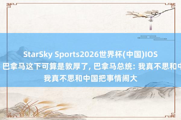 StarSky Sports2026世界杯(中国)IOS/安卓官方下载 巴拿马这下可算是敦厚了, 巴拿马总统: 我真不思和中国把事情闹大