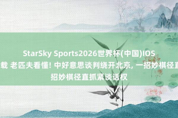 StarSky Sports2026世界杯(中国)IOS/安卓官方下载 老匹夫看懂! 中好意思谈判绕开北京, 一招妙棋径直抓紧谈话权