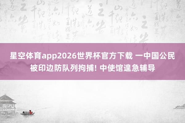 星空体育app2026世界杯官方下载 一中国公民被印边防队列拘捕! 中使馆遑急辅导
