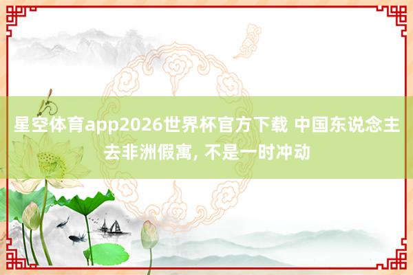 星空体育app2026世界杯官方下载 中国东说念主去非洲假寓, 不是一时冲动